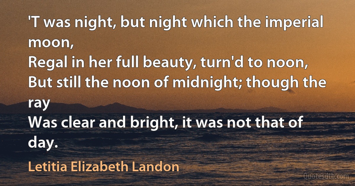 'T was night, but night which the imperial moon,
Regal in her full beauty, turn'd to noon,
But still the noon of midnight; though the ray
Was clear and bright, it was not that of day. (Letitia Elizabeth Landon)