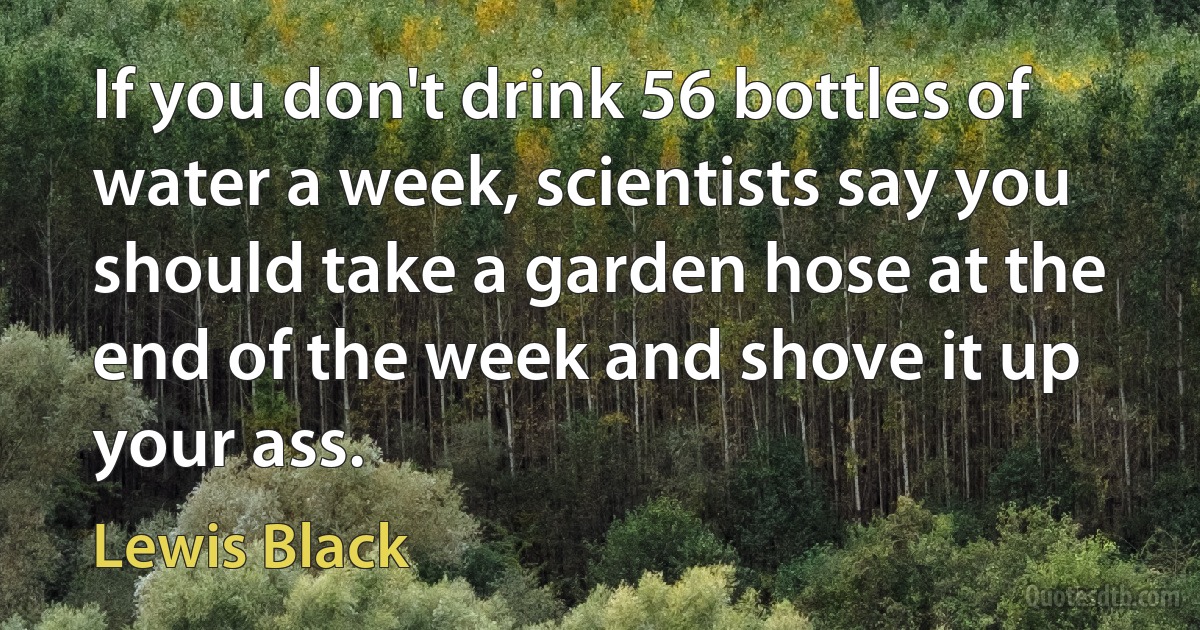 If you don't drink 56 bottles of water a week, scientists say you should take a garden hose at the end of the week and shove it up your ass. (Lewis Black)