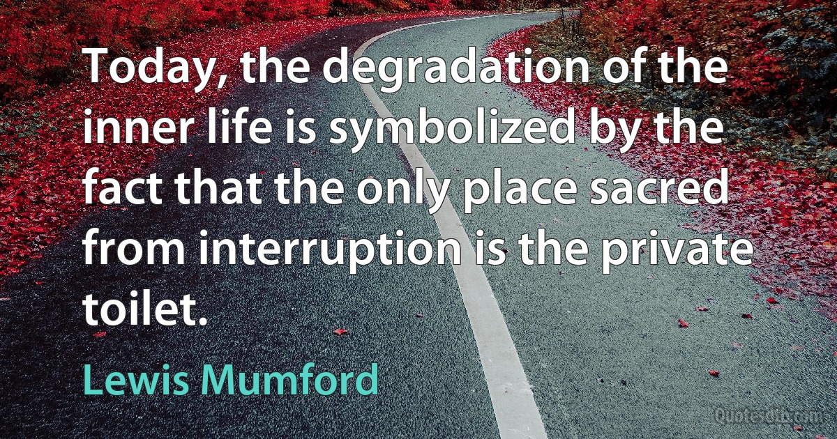 Today, the degradation of the inner life is symbolized by the fact that the only place sacred from interruption is the private toilet. (Lewis Mumford)