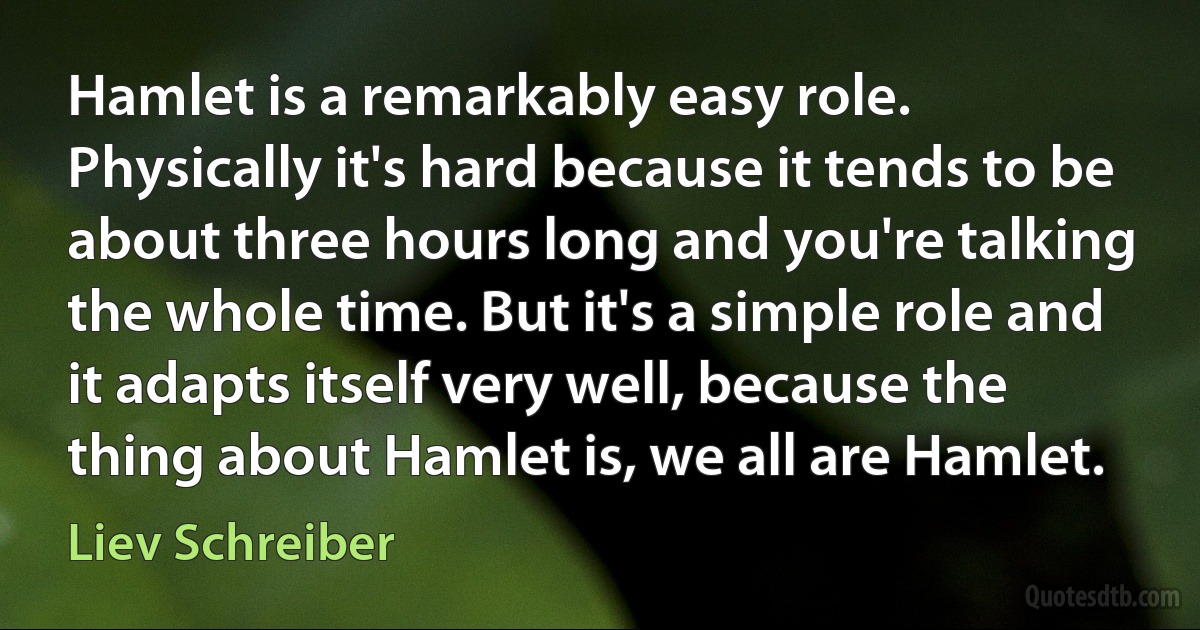 Hamlet is a remarkably easy role. Physically it's hard because it tends to be about three hours long and you're talking the whole time. But it's a simple role and it adapts itself very well, because the thing about Hamlet is, we all are Hamlet. (Liev Schreiber)