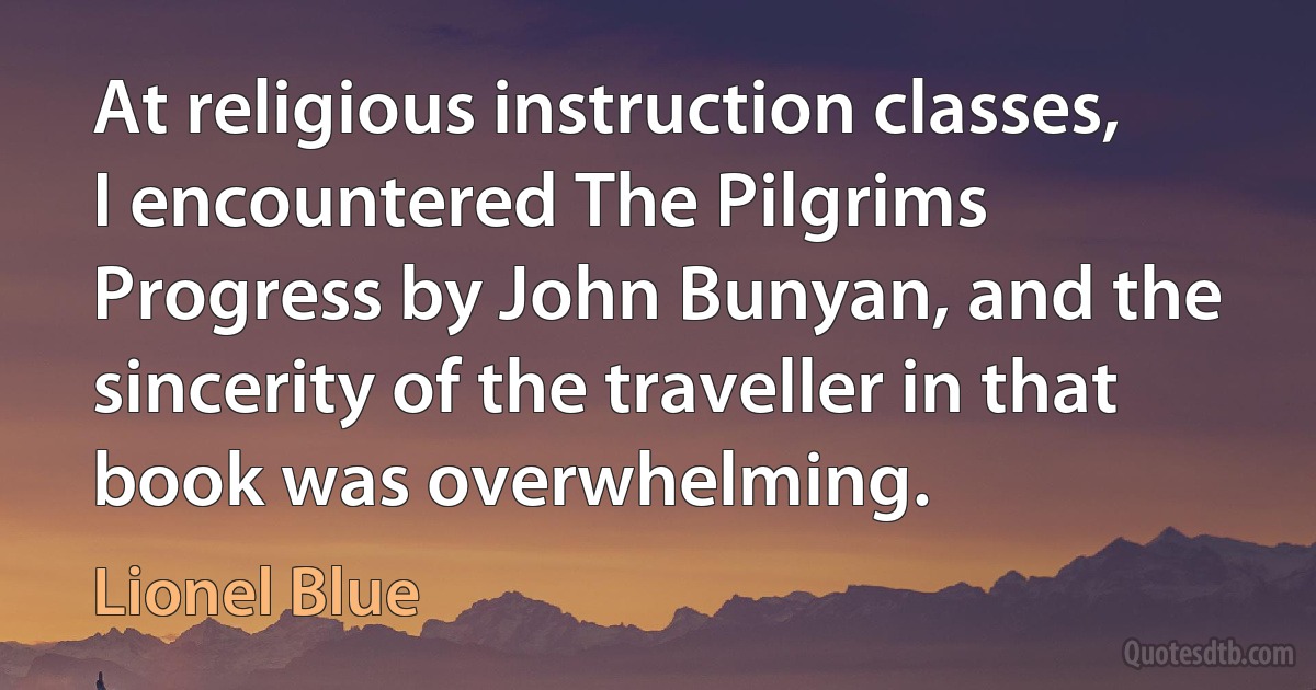 At religious instruction classes, I encountered The Pilgrims Progress by John Bunyan, and the sincerity of the traveller in that book was overwhelming. (Lionel Blue)