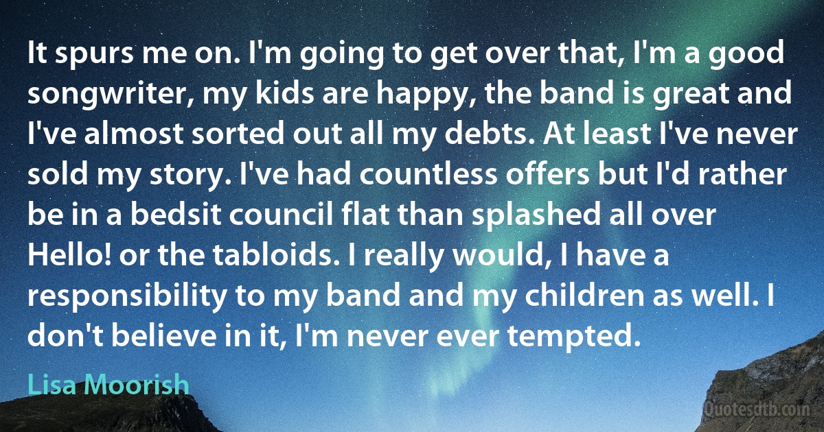 It spurs me on. I'm going to get over that, I'm a good songwriter, my kids are happy, the band is great and I've almost sorted out all my debts. At least I've never sold my story. I've had countless offers but I'd rather be in a bedsit council flat than splashed all over Hello! or the tabloids. I really would, I have a responsibility to my band and my children as well. I don't believe in it, I'm never ever tempted. (Lisa Moorish)