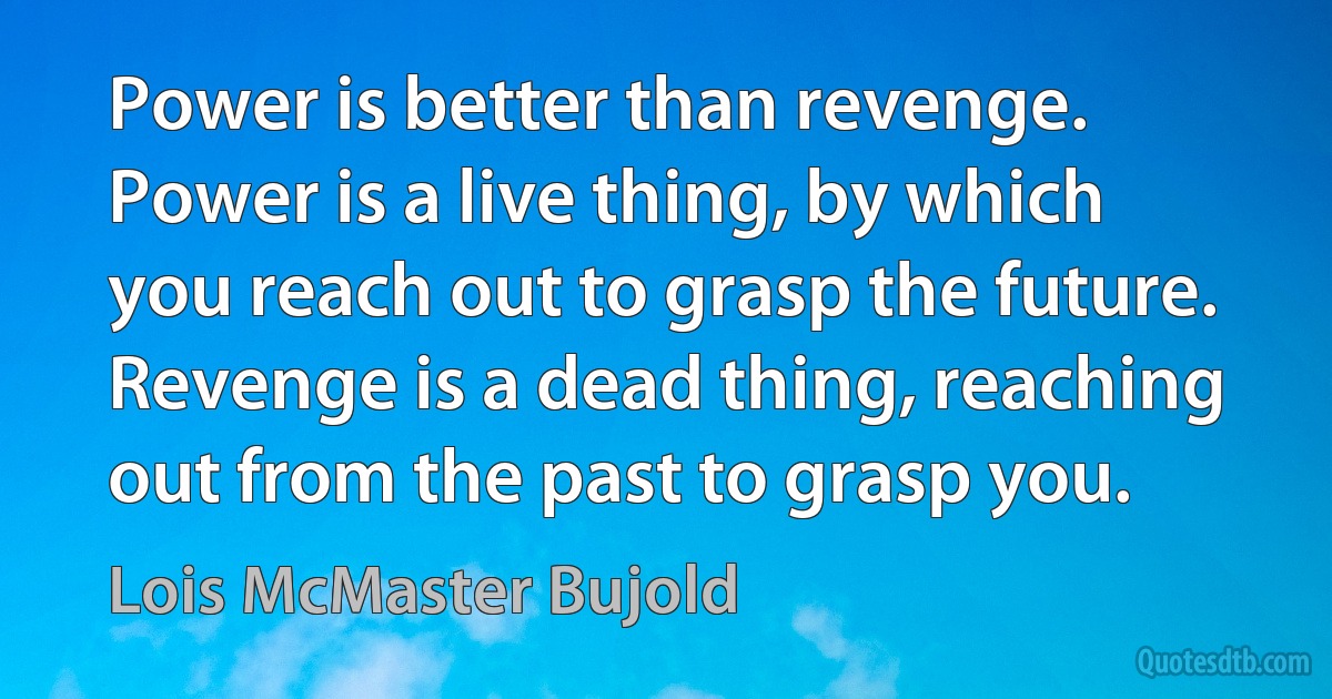 Power is better than revenge. Power is a live thing, by which you reach out to grasp the future. Revenge is a dead thing, reaching out from the past to grasp you. (Lois McMaster Bujold)