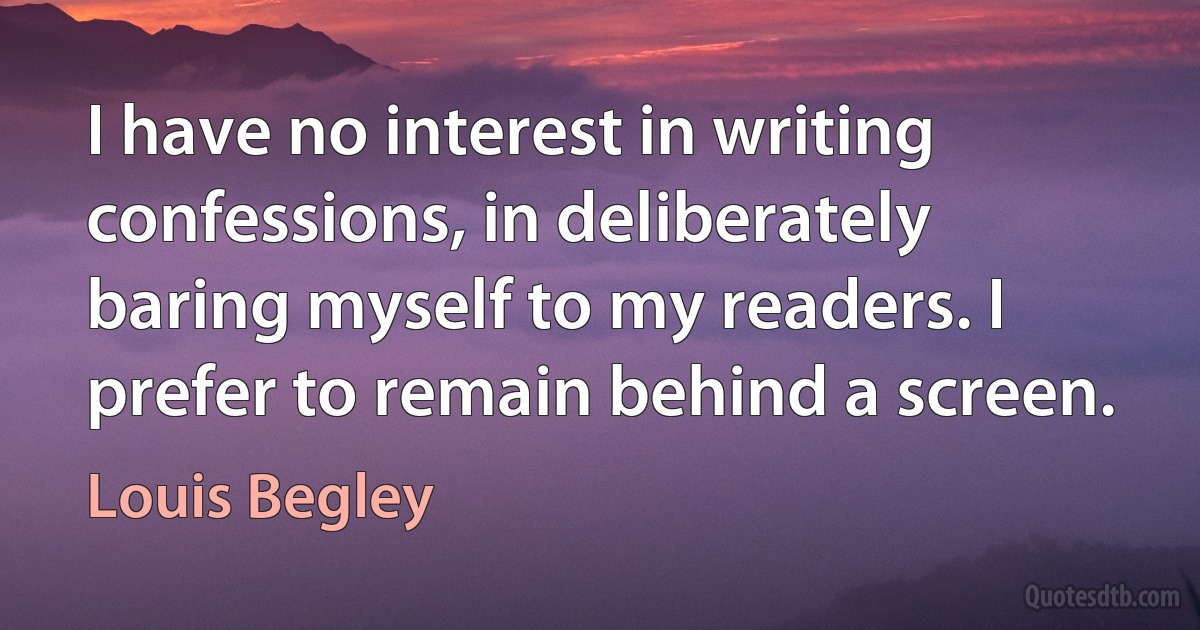 I have no interest in writing confessions, in deliberately baring myself to my readers. I prefer to remain behind a screen. (Louis Begley)