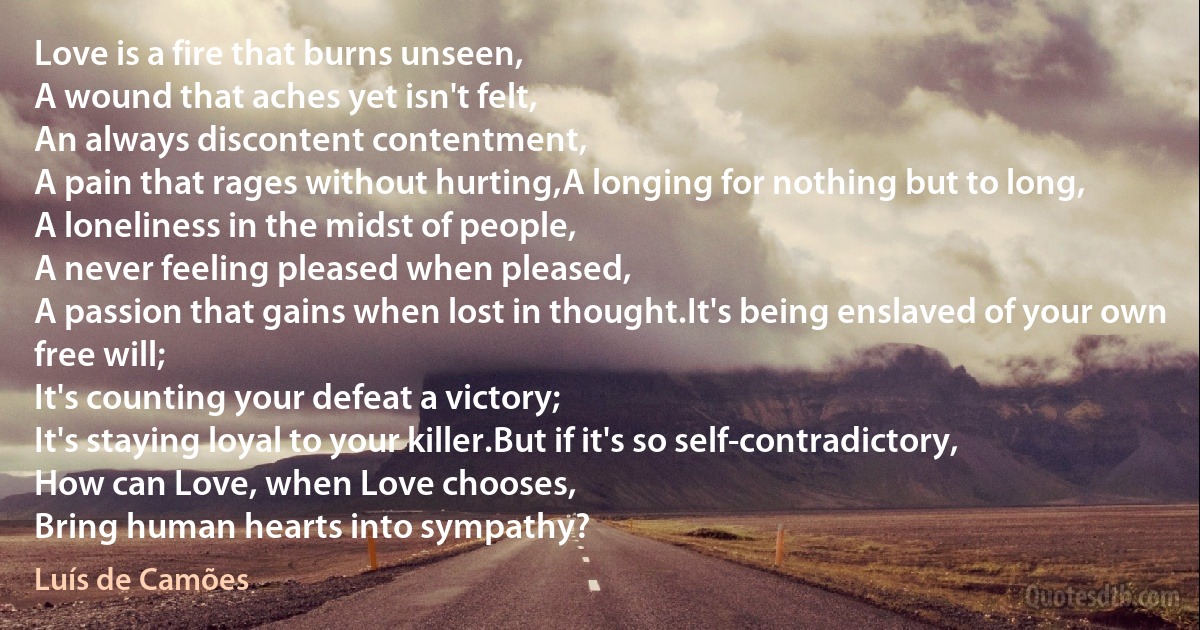 Love is a fire that burns unseen,
A wound that aches yet isn't felt,
An always discontent contentment,
A pain that rages without hurting,A longing for nothing but to long,
A loneliness in the midst of people,
A never feeling pleased when pleased,
A passion that gains when lost in thought.It's being enslaved of your own free will;
It's counting your defeat a victory;
It's staying loyal to your killer.But if it's so self-contradictory,
How can Love, when Love chooses,
Bring human hearts into sympathy? (Luís de Camões)
