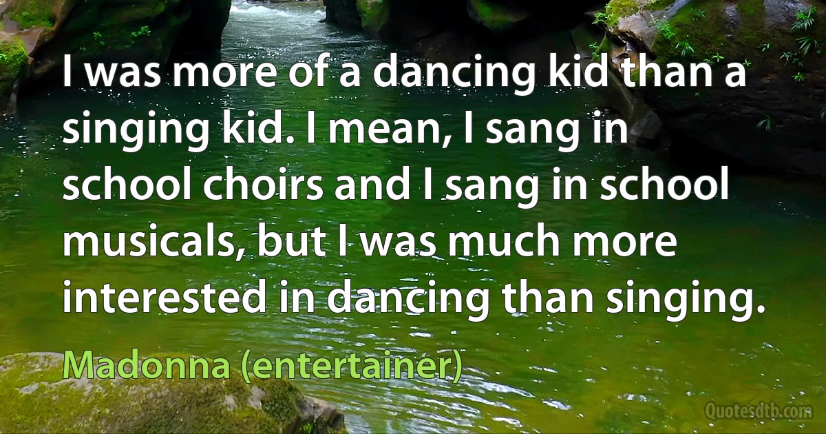 I was more of a dancing kid than a singing kid. I mean, I sang in school choirs and I sang in school musicals, but I was much more interested in dancing than singing. (Madonna (entertainer))