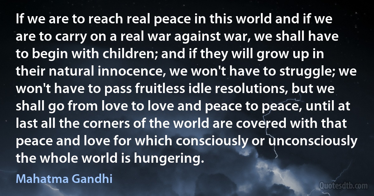 If we are to reach real peace in this world and if we are to carry on a real war against war, we shall have to begin with children; and if they will grow up in their natural innocence, we won't have to struggle; we won't have to pass fruitless idle resolutions, but we shall go from love to love and peace to peace, until at last all the corners of the world are covered with that peace and love for which consciously or unconsciously the whole world is hungering. (Mahatma Gandhi)