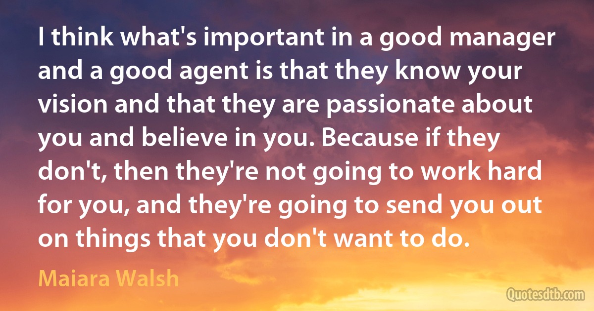 I think what's important in a good manager and a good agent is that they know your vision and that they are passionate about you and believe in you. Because if they don't, then they're not going to work hard for you, and they're going to send you out on things that you don't want to do. (Maiara Walsh)