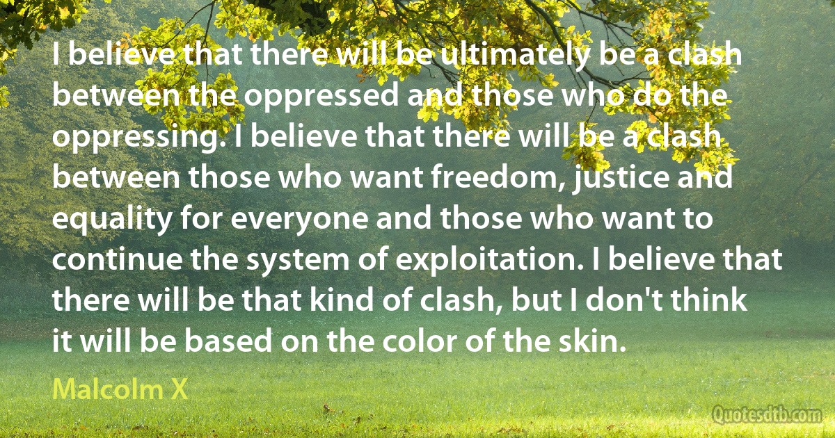 I believe that there will be ultimately be a clash between the oppressed and those who do the oppressing. I believe that there will be a clash between those who want freedom, justice and equality for everyone and those who want to continue the system of exploitation. I believe that there will be that kind of clash, but I don't think it will be based on the color of the skin. (Malcolm X)