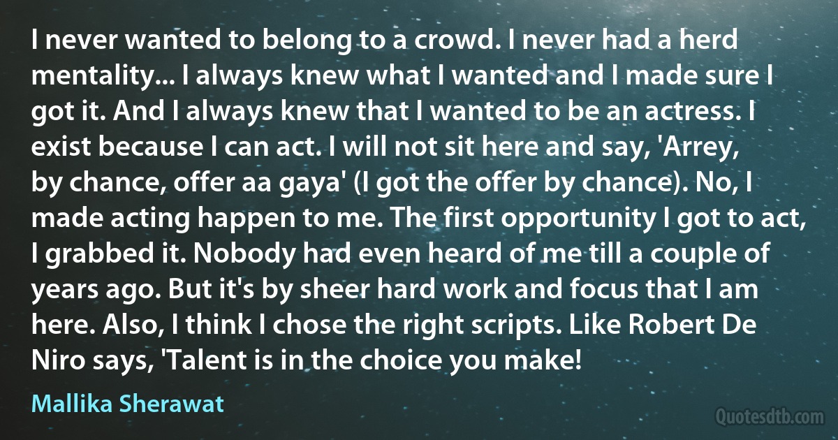 I never wanted to belong to a crowd. I never had a herd mentality... I always knew what I wanted and I made sure I got it. And I always knew that I wanted to be an actress. I exist because I can act. I will not sit here and say, 'Arrey, by chance, offer aa gaya' (I got the offer by chance). No, I made acting happen to me. The first opportunity I got to act, I grabbed it. Nobody had even heard of me till a couple of years ago. But it's by sheer hard work and focus that I am here. Also, I think I chose the right scripts. Like Robert De Niro says, 'Talent is in the choice you make! (Mallika Sherawat)