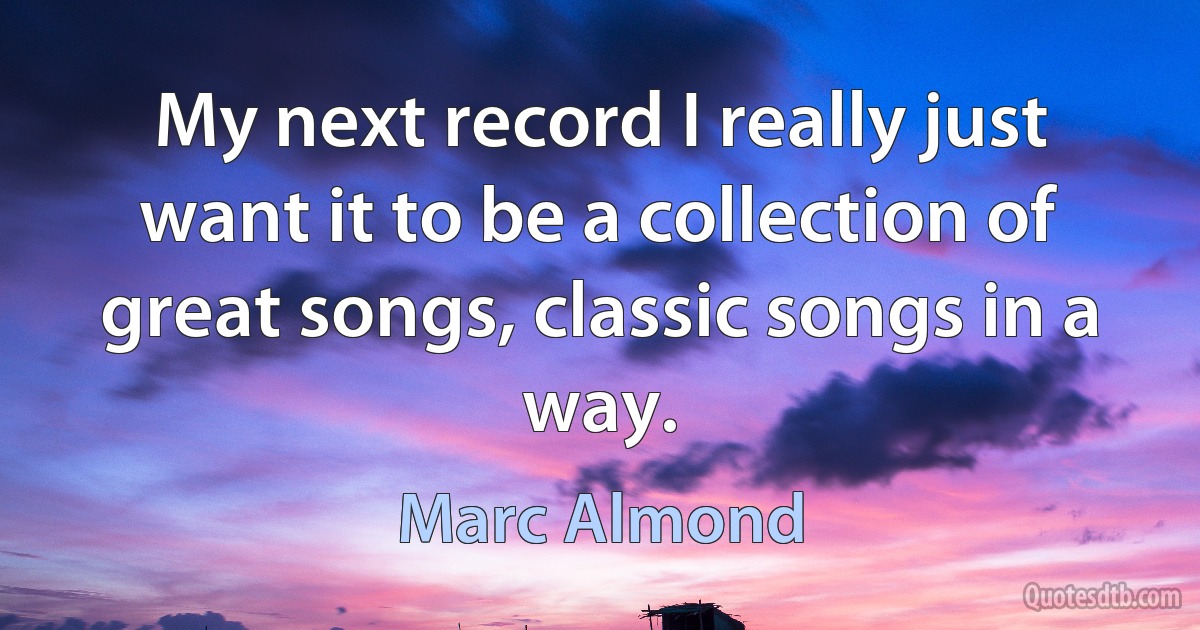 My next record I really just want it to be a collection of great songs, classic songs in a way. (Marc Almond)