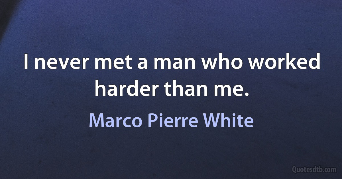 I never met a man who worked harder than me. (Marco Pierre White)