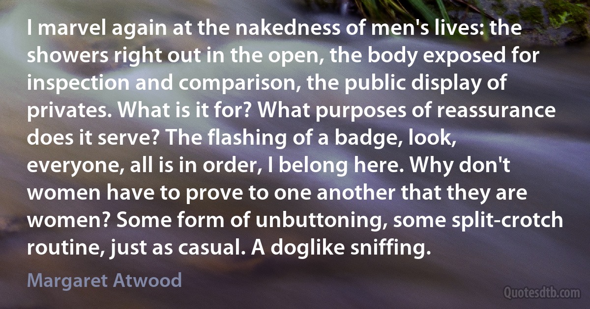 I marvel again at the nakedness of men's lives: the showers right out in the open, the body exposed for inspection and comparison, the public display of privates. What is it for? What purposes of reassurance does it serve? The flashing of a badge, look, everyone, all is in order, I belong here. Why don't women have to prove to one another that they are women? Some form of unbuttoning, some split-crotch routine, just as casual. A doglike sniffing. (Margaret Atwood)