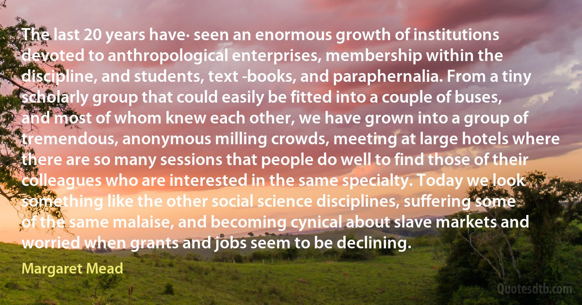 The last 20 years have· seen an enormous growth of institutions devoted to anthropological enterprises, membership within the discipline, and students, text ­books, and paraphernalia. From a tiny scholarly group that could easily be fitted into a couple of buses, and most of whom knew each other, we have grown into a group of tremendous, anonymous milling crowds, meeting at large hotels where there are so many sessions that people do well to find those of their colleagues who are interested in the same specialty. Today we look something like the other social science disciplines, suffering some of the same malaise, and becoming cynical about slave markets and worried when grants and jobs seem to be declining. (Margaret Mead)