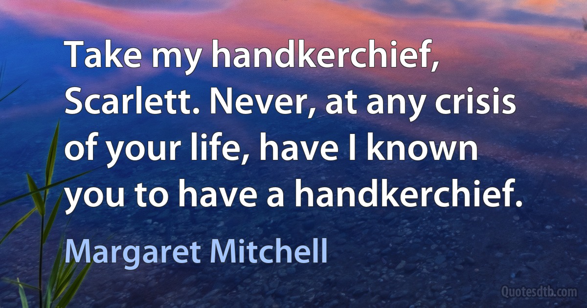 Take my handkerchief, Scarlett. Never, at any crisis of your life, have I known
you to have a handkerchief. (Margaret Mitchell)