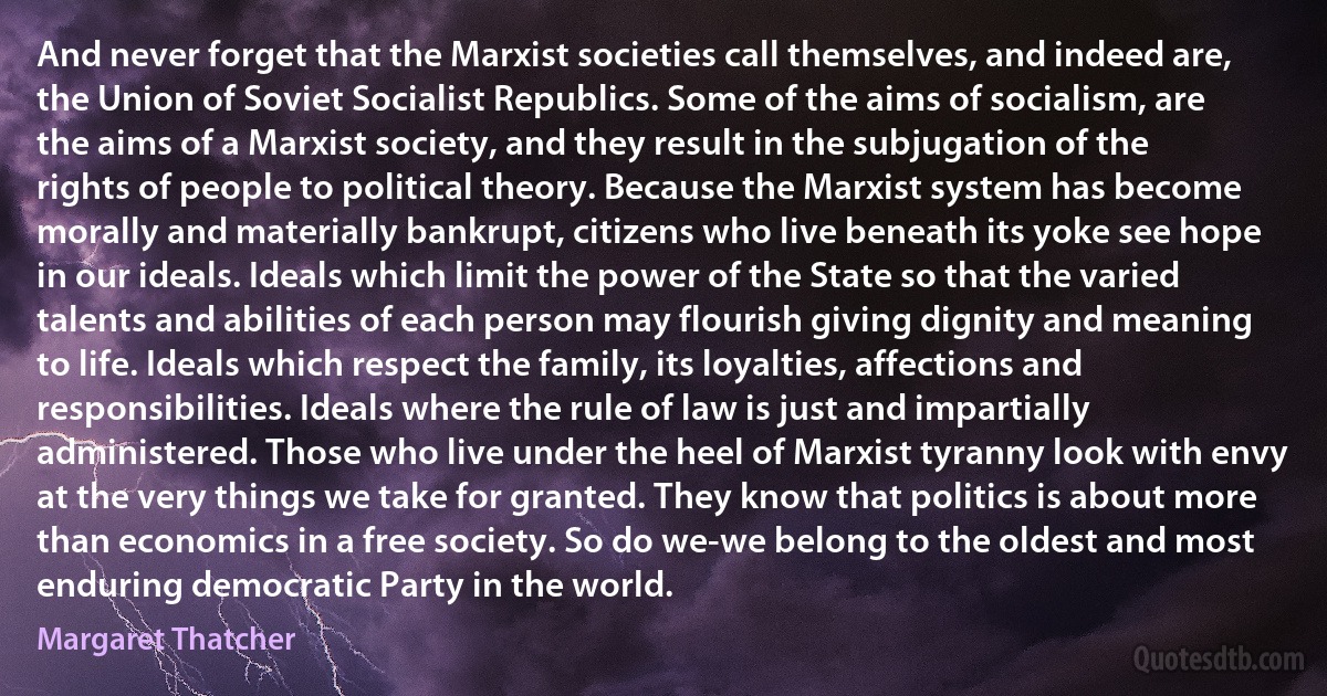 And never forget that the Marxist societies call themselves, and indeed are, the Union of Soviet Socialist Republics. Some of the aims of socialism, are the aims of a Marxist society, and they result in the subjugation of the rights of people to political theory. Because the Marxist system has become morally and materially bankrupt, citizens who live beneath its yoke see hope in our ideals. Ideals which limit the power of the State so that the varied talents and abilities of each person may flourish giving dignity and meaning to life. Ideals which respect the family, its loyalties, affections and responsibilities. Ideals where the rule of law is just and impartially administered. Those who live under the heel of Marxist tyranny look with envy at the very things we take for granted. They know that politics is about more than economics in a free society. So do we-we belong to the oldest and most enduring democratic Party in the world. (Margaret Thatcher)