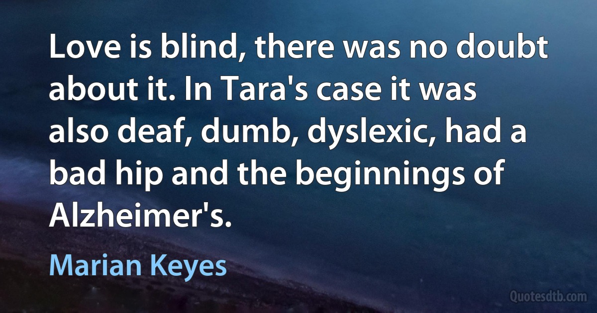 Love is blind, there was no doubt about it. In Tara's case it was also deaf, dumb, dyslexic, had a bad hip and the beginnings of Alzheimer's. (Marian Keyes)