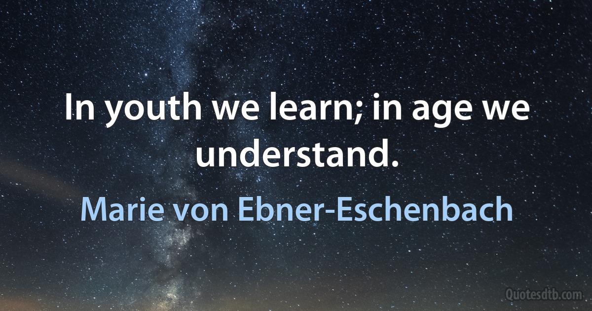 In youth we learn; in age we understand. (Marie von Ebner-Eschenbach)