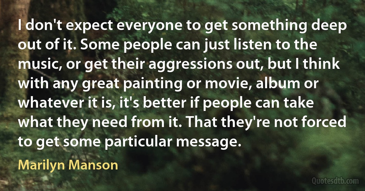 I don't expect everyone to get something deep out of it. Some people can just listen to the music, or get their aggressions out, but I think with any great painting or movie, album or whatever it is, it's better if people can take what they need from it. That they're not forced to get some particular message. (Marilyn Manson)