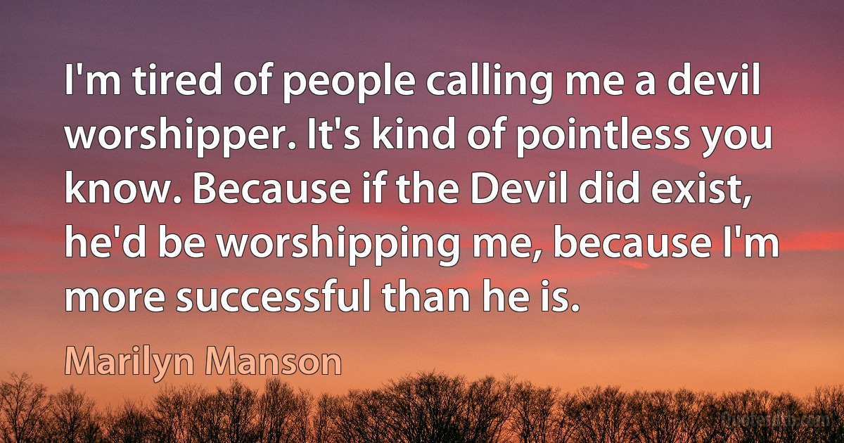 I'm tired of people calling me a devil worshipper. It's kind of pointless you know. Because if the Devil did exist, he'd be worshipping me, because I'm more successful than he is. (Marilyn Manson)