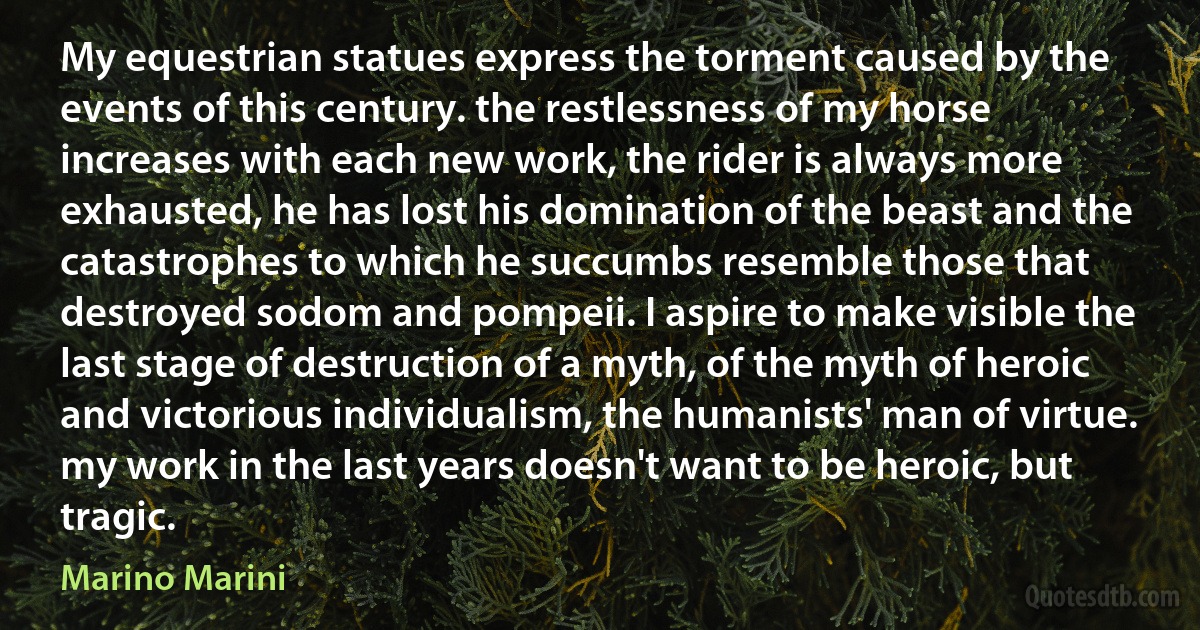 My equestrian statues express the torment caused by the events of this century. the restlessness of my horse increases with each new work, the rider is always more exhausted, he has lost his domination of the beast and the catastrophes to which he succumbs resemble those that destroyed sodom and pompeii. I aspire to make visible the last stage of destruction of a myth, of the myth of heroic and victorious individualism, the humanists' man of virtue. my work in the last years doesn't want to be heroic, but tragic. (Marino Marini)