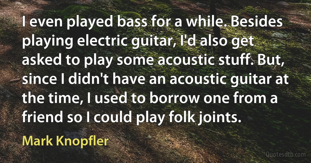 I even played bass for a while. Besides playing electric guitar, I'd also get asked to play some acoustic stuff. But, since I didn't have an acoustic guitar at the time, I used to borrow one from a friend so I could play folk joints. (Mark Knopfler)