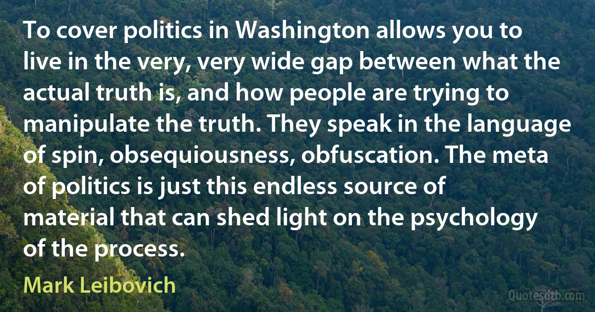 To cover politics in Washington allows you to live in the very, very wide gap between what the actual truth is, and how people are trying to manipulate the truth. They speak in the language of spin, obsequiousness, obfuscation. The meta of politics is just this endless source of material that can shed light on the psychology of the process. (Mark Leibovich)