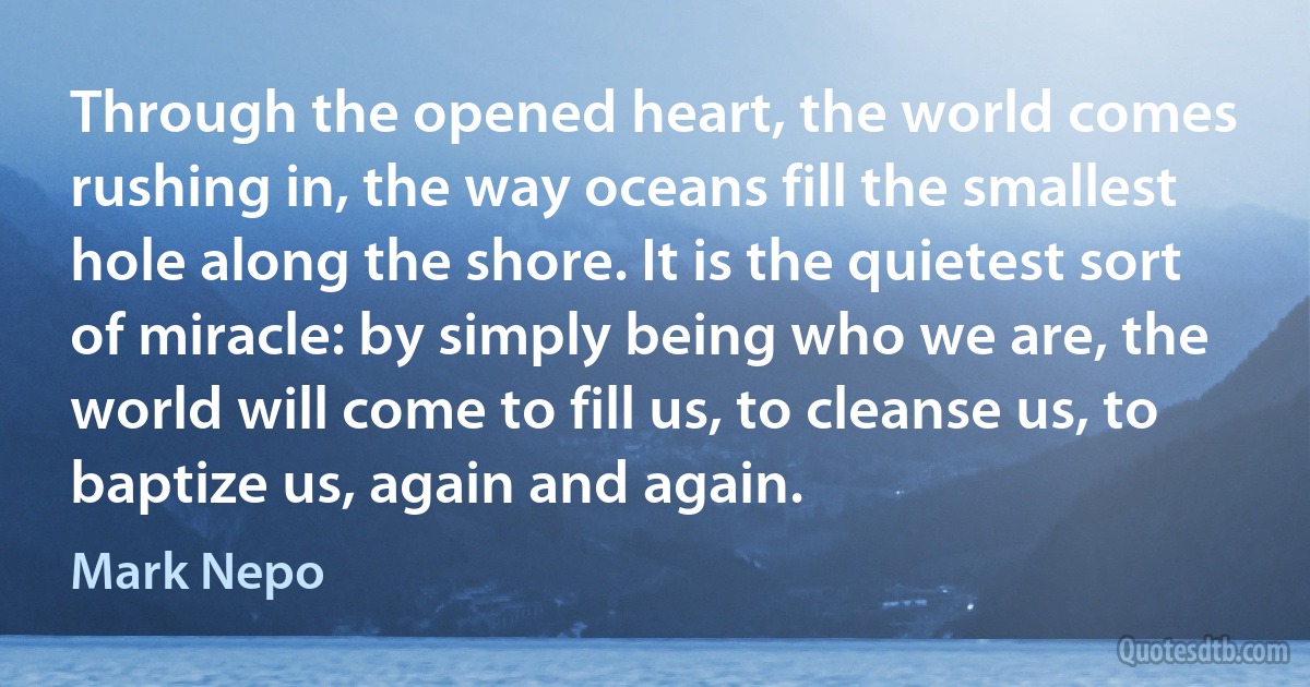 Through the opened heart, the world comes rushing in, the way oceans fill the smallest hole along the shore. It is the quietest sort of miracle: by simply being who we are, the world will come to fill us, to cleanse us, to baptize us, again and again. (Mark Nepo)