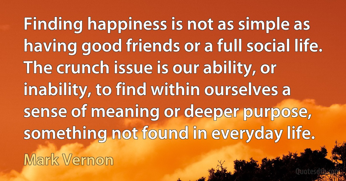 Finding happiness is not as simple as having good friends or a full social life. The crunch issue is our ability, or inability, to find within ourselves a sense of meaning or deeper purpose, something not found in everyday life. (Mark Vernon)