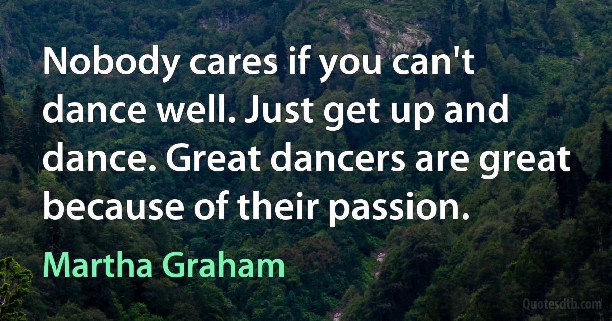 Nobody cares if you can't dance well. Just get up and dance. Great dancers are great because of their passion. (Martha Graham)