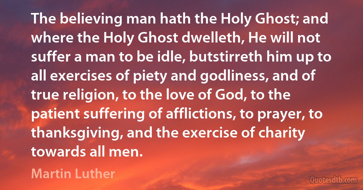 The believing man hath the Holy Ghost; and where the Holy Ghost dwelleth, He will not suffer a man to be idle, butstirreth him up to all exercises of piety and godliness, and of true religion, to the love of God, to the patient suffering of afflictions, to prayer, to thanksgiving, and the exercise of charity towards all men. (Martin Luther)