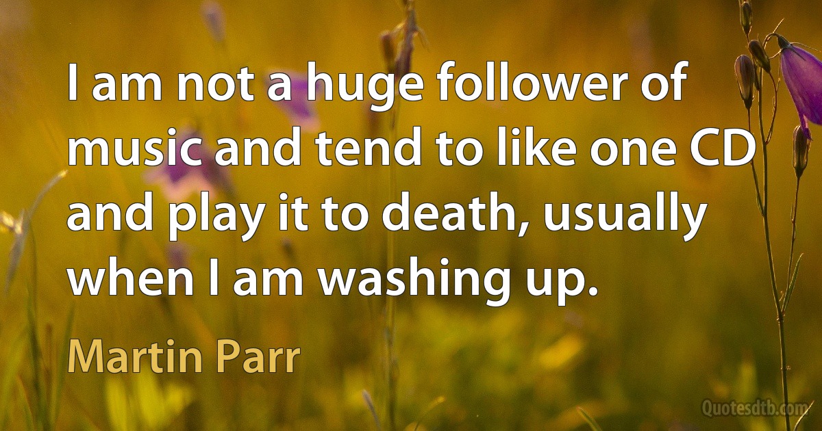 I am not a huge follower of music and tend to like one CD and play it to death, usually when I am washing up. (Martin Parr)