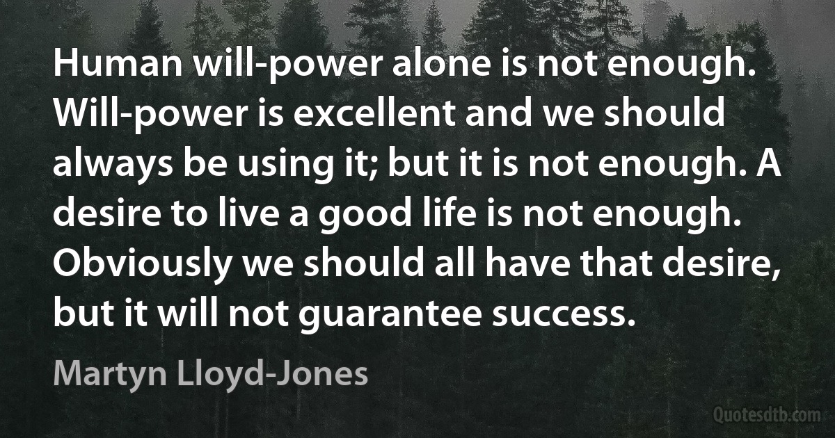 Human will-power alone is not enough. Will-power is excellent and we should always be using it; but it is not enough. A desire to live a good life is not enough. Obviously we should all have that desire, but it will not guarantee success. (Martyn Lloyd-Jones)