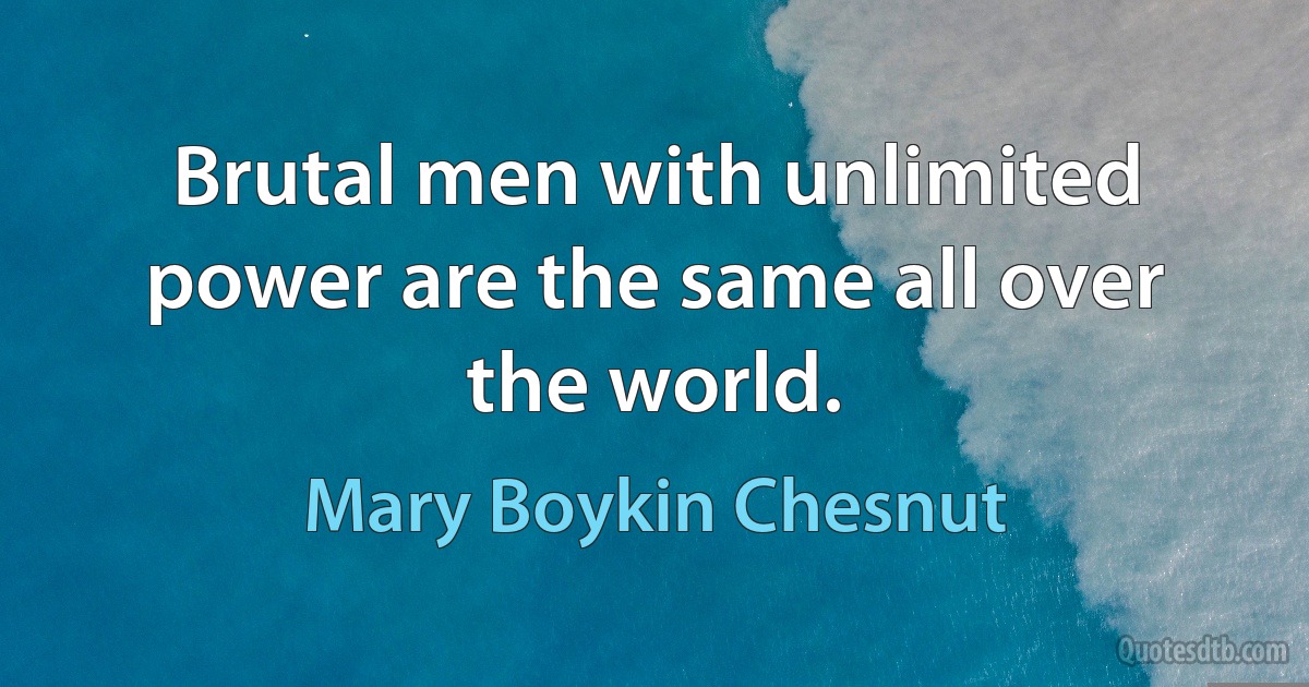 Brutal men with unlimited power are the same all over the world. (Mary Boykin Chesnut)