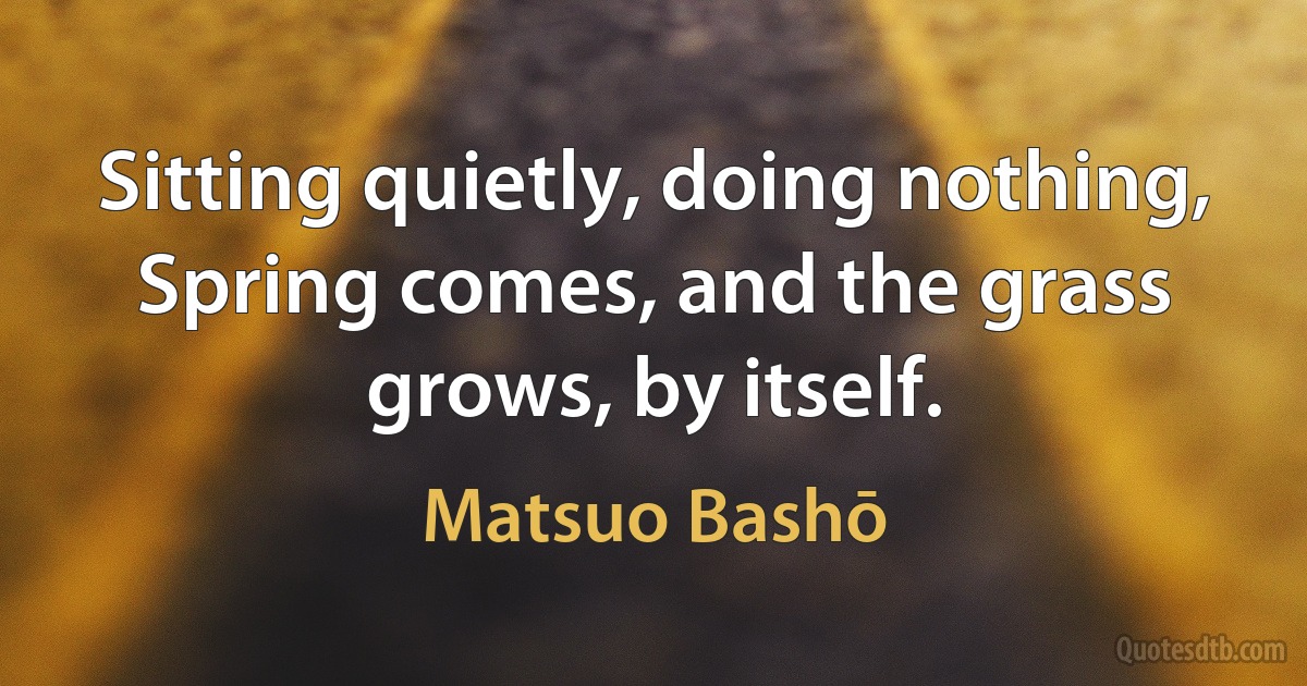 Sitting quietly, doing nothing, Spring comes, and the grass grows, by itself. (Matsuo Bashō)