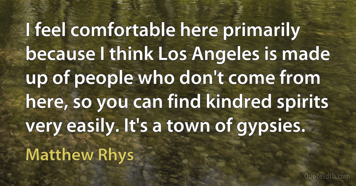 I feel comfortable here primarily because I think Los Angeles is made up of people who don't come from here, so you can find kindred spirits very easily. It's a town of gypsies. (Matthew Rhys)