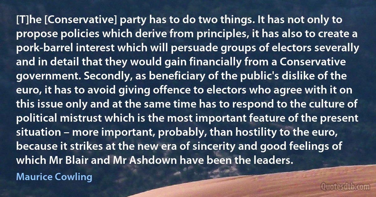 [T]he [Conservative] party has to do two things. It has not only to propose policies which derive from principles, it has also to create a pork-barrel interest which will persuade groups of electors severally and in detail that they would gain financially from a Conservative government. Secondly, as beneficiary of the public's dislike of the euro, it has to avoid giving offence to electors who agree with it on this issue only and at the same time has to respond to the culture of political mistrust which is the most important feature of the present situation – more important, probably, than hostility to the euro, because it strikes at the new era of sincerity and good feelings of which Mr Blair and Mr Ashdown have been the leaders. (Maurice Cowling)