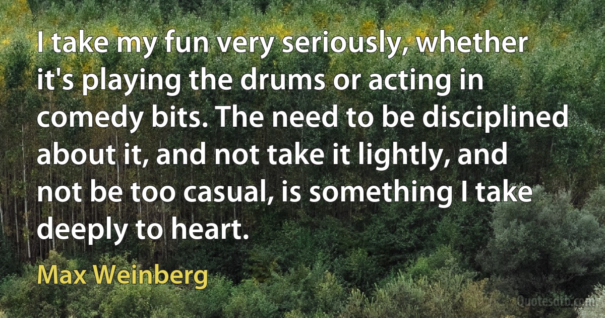 I take my fun very seriously, whether it's playing the drums or acting in comedy bits. The need to be disciplined about it, and not take it lightly, and not be too casual, is something I take deeply to heart. (Max Weinberg)