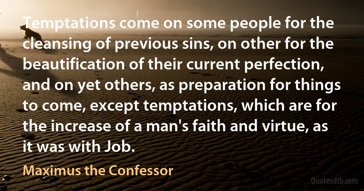 Temptations come on some people for the cleansing of previous sins, on other for the beautification of their current perfection, and on yet others, as preparation for things to come, except temptations, which are for the increase of a man's faith and virtue, as it was with Job. (Maximus the Confessor)