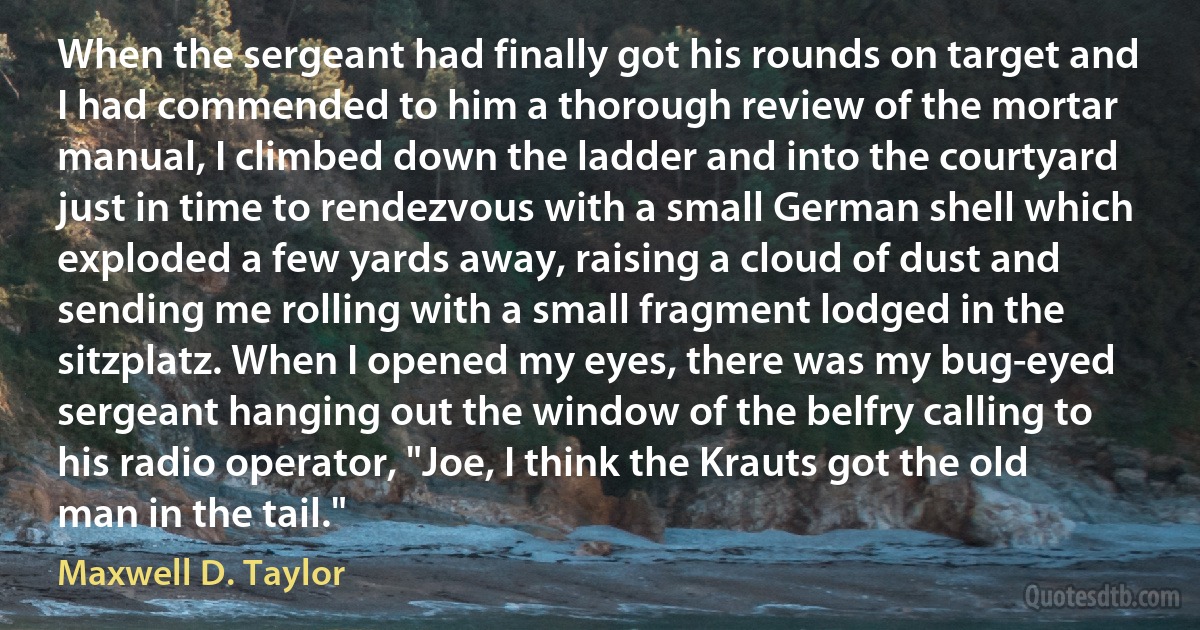 When the sergeant had finally got his rounds on target and I had commended to him a thorough review of the mortar manual, I climbed down the ladder and into the courtyard just in time to rendezvous with a small German shell which exploded a few yards away, raising a cloud of dust and sending me rolling with a small fragment lodged in the sitzplatz. When I opened my eyes, there was my bug-eyed sergeant hanging out the window of the belfry calling to his radio operator, "Joe, I think the Krauts got the old man in the tail." (Maxwell D. Taylor)