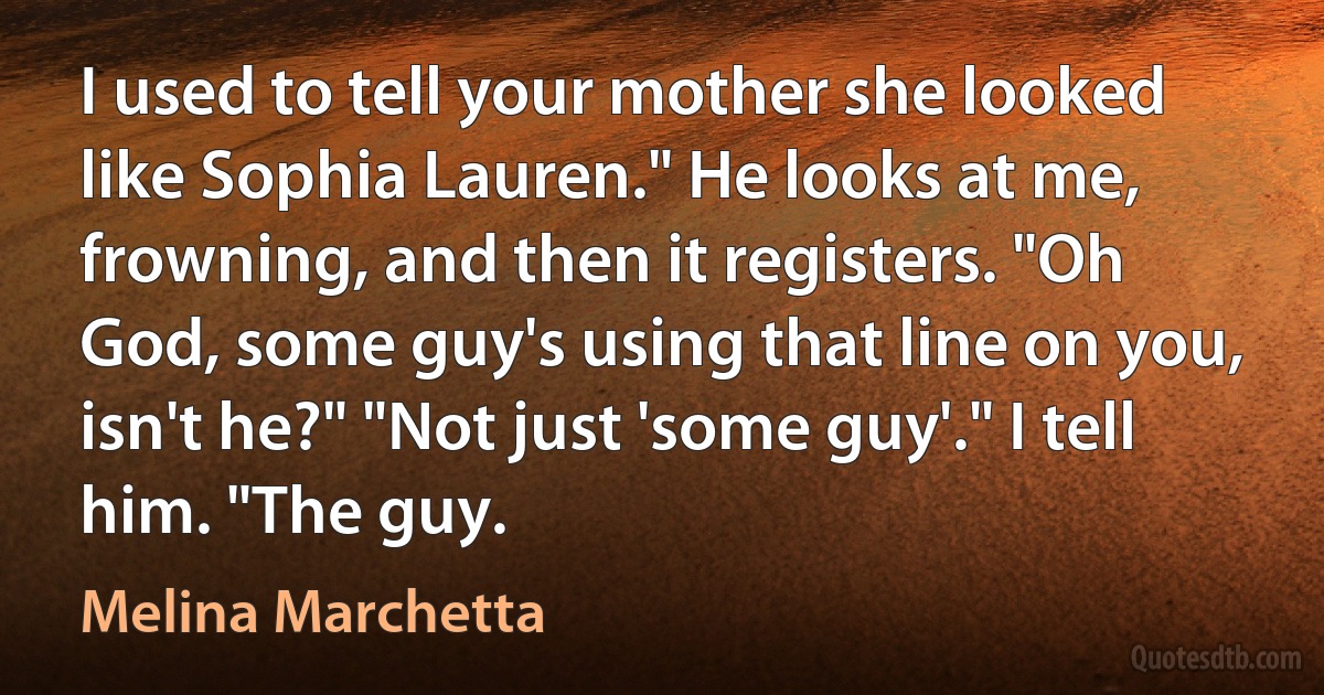 I used to tell your mother she looked like Sophia Lauren." He looks at me, frowning, and then it registers. "Oh God, some guy's using that line on you, isn't he?" "Not just 'some guy'." I tell him. "The guy. (Melina Marchetta)