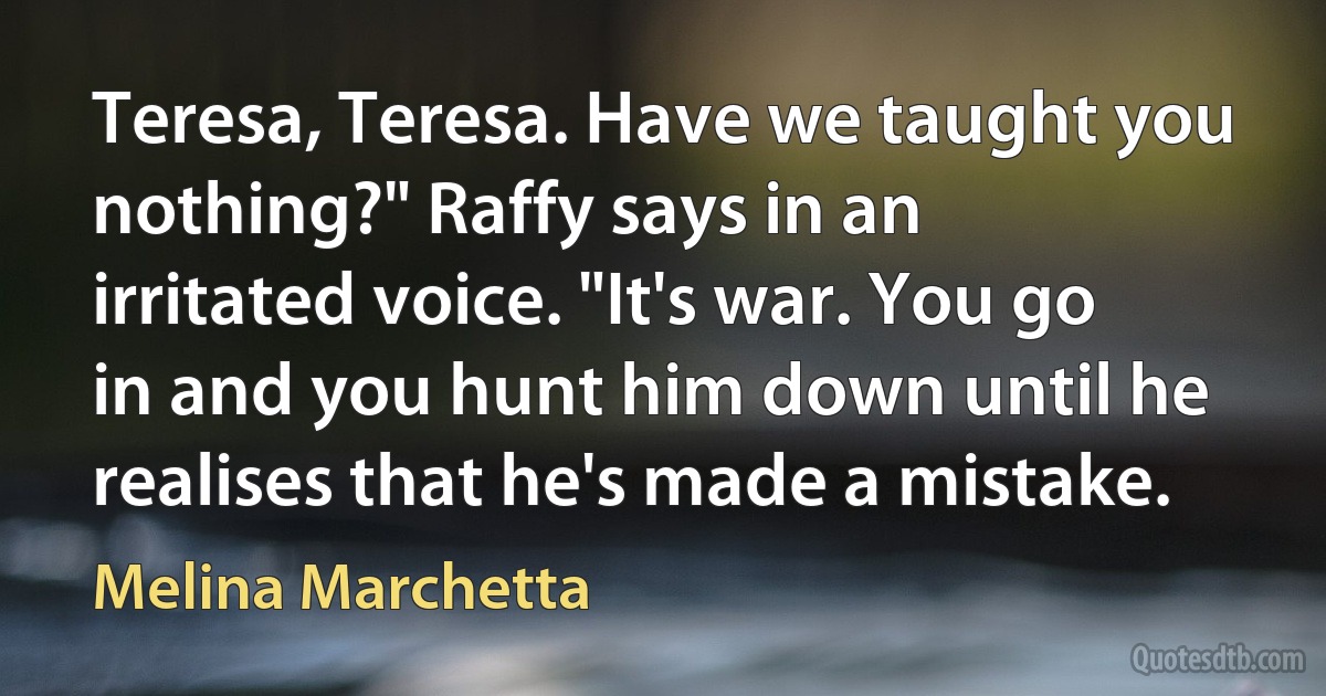 Teresa, Teresa. Have we taught you nothing?" Raffy says in an irritated voice. "It's war. You go in and you hunt him down until he realises that he's made a mistake. (Melina Marchetta)