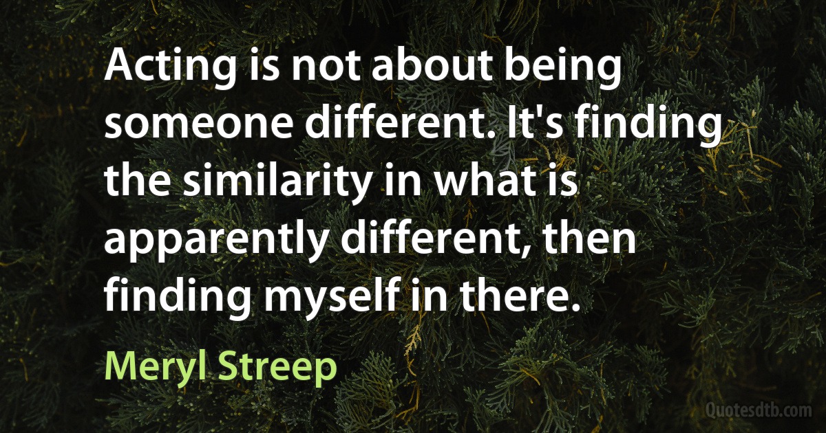 Acting is not about being someone different. It's finding the similarity in what is apparently different, then finding myself in there. (Meryl Streep)