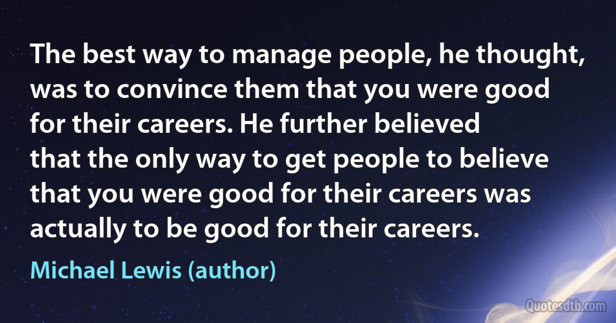 The best way to manage people, he thought, was to convince them that you were good for their careers. He further believed that the only way to get people to believe that you were good for their careers was actually to be good for their careers. (Michael Lewis (author))