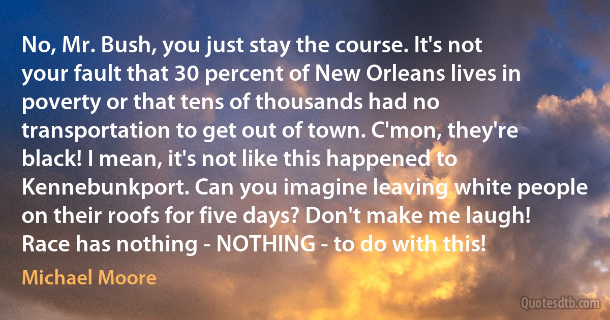 No, Mr. Bush, you just stay the course. It's not your fault that 30 percent of New Orleans lives in poverty or that tens of thousands had no transportation to get out of town. C'mon, they're black! I mean, it's not like this happened to Kennebunkport. Can you imagine leaving white people on their roofs for five days? Don't make me laugh! Race has nothing - NOTHING - to do with this! (Michael Moore)