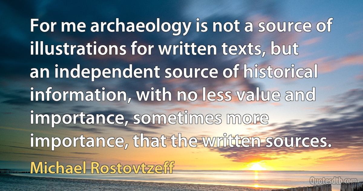 For me archaeology is not a source of illustrations for written texts, but an independent source of historical information, with no less value and importance, sometimes more importance, that the written sources. (Michael Rostovtzeff)