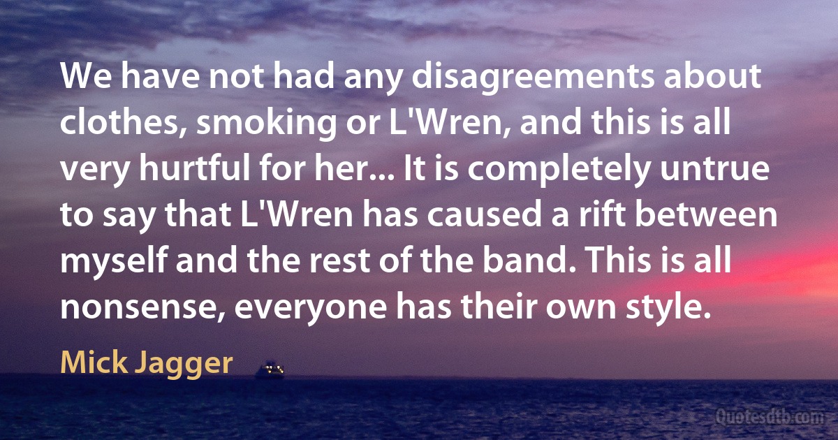 We have not had any disagreements about clothes, smoking or L'Wren, and this is all very hurtful for her... It is completely untrue to say that L'Wren has caused a rift between myself and the rest of the band. This is all nonsense, everyone has their own style. (Mick Jagger)