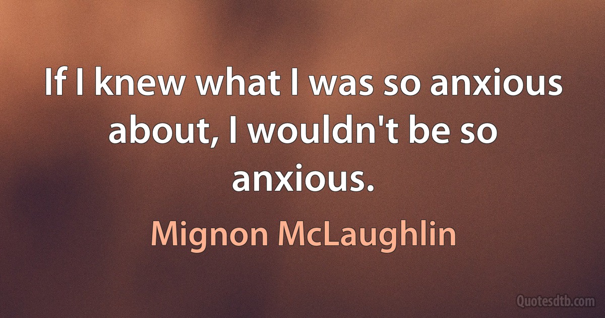 If I knew what I was so anxious about, I wouldn't be so anxious. (Mignon McLaughlin)