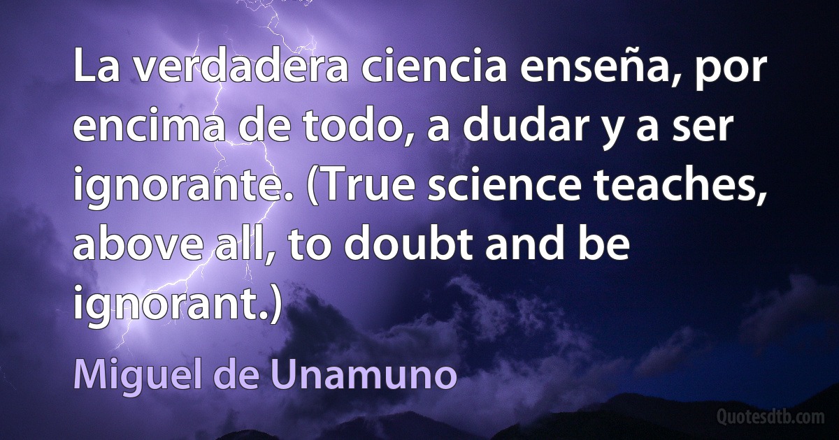 La verdadera ciencia enseña, por encima de todo, a dudar y a ser ignorante. (True science teaches, above all, to doubt and be ignorant.) (Miguel de Unamuno)