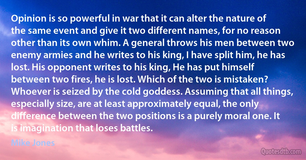 Opinion is so powerful in war that it can alter the nature of the same event and give it two different names, for no reason other than its own whim. A general throws his men between two enemy armies and he writes to his king, I have split him, he has lost. His opponent writes to his king, He has put himself between two fires, he is lost. Which of the two is mistaken? Whoever is seized by the cold goddess. Assuming that all things, especially size, are at least approximately equal, the only difference between the two positions is a purely moral one. It is imagination that loses battles. (Mike Jones)